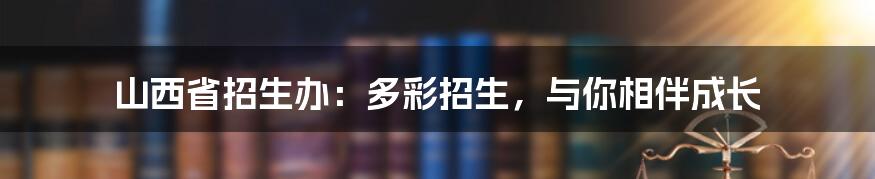 山西省招生办：多彩招生，与你相伴成长