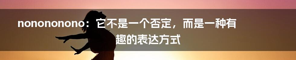 nonononono：它不是一个否定，而是一种有趣的表达方式