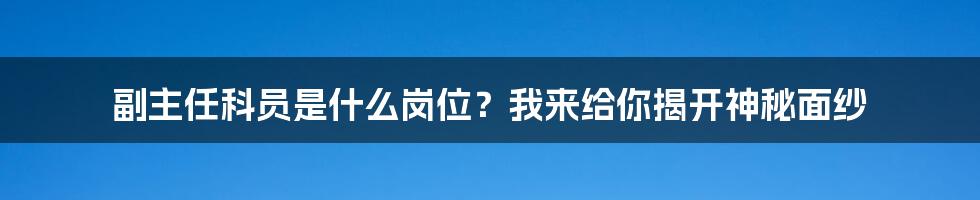 副主任科员是什么岗位？我来给你揭开神秘面纱