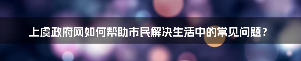 上虞政府网如何帮助市民解决生活中的常见问题？