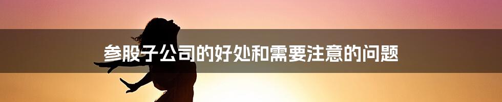 参股子公司的好处和需要注意的问题