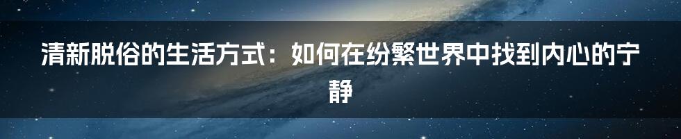 清新脱俗的生活方式：如何在纷繁世界中找到内心的宁静