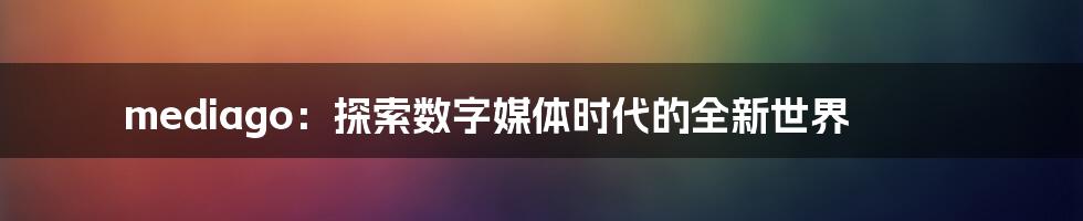 mediago：探索数字媒体时代的全新世界