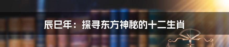 辰巳年：探寻东方神秘的十二生肖