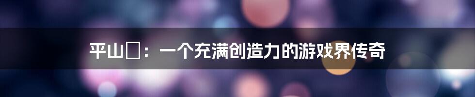 平山薫：一个充满创造力的游戏界传奇