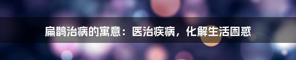 扁鹊治病的寓意：医治疾病，化解生活困惑