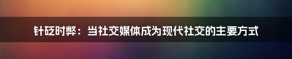 针砭时弊：当社交媒体成为现代社交的主要方式