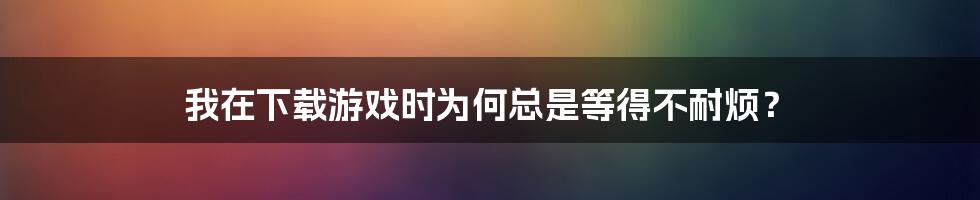 我在下载游戏时为何总是等得不耐烦？