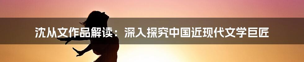 沈从文作品解读：深入探究中国近现代文学巨匠