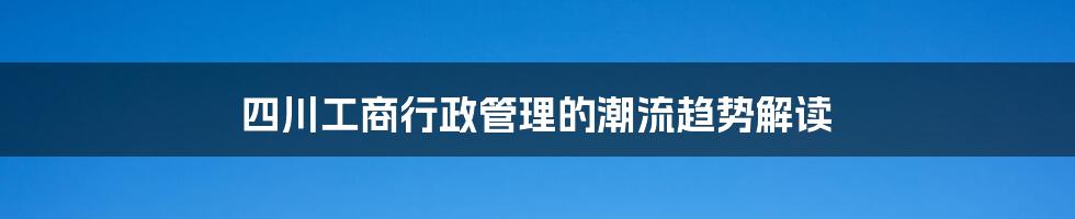 四川工商行政管理的潮流趋势解读