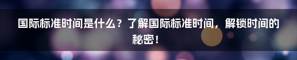 国际标准时间是什么？了解国际标准时间，解锁时间的秘密！