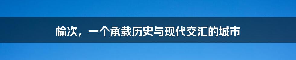 榆次，一个承载历史与现代交汇的城市