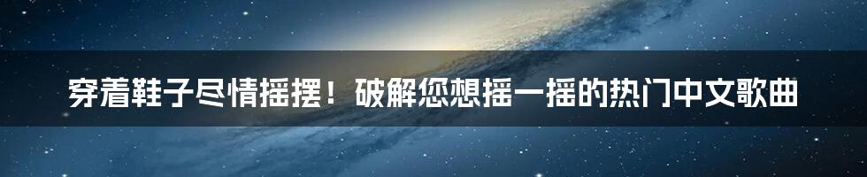 穿着鞋子尽情摇摆！破解您想摇一摇的热门中文歌曲