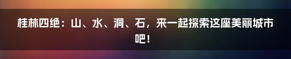 桂林四绝：山、水、洞、石，来一起探索这座美丽城市吧！