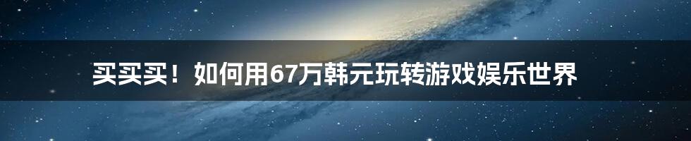 买买买！如何用67万韩元玩转游戏娱乐世界