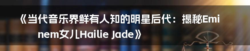 《当代音乐界鲜有人知的明星后代：揭秘Eminem女儿Hailie Jade》