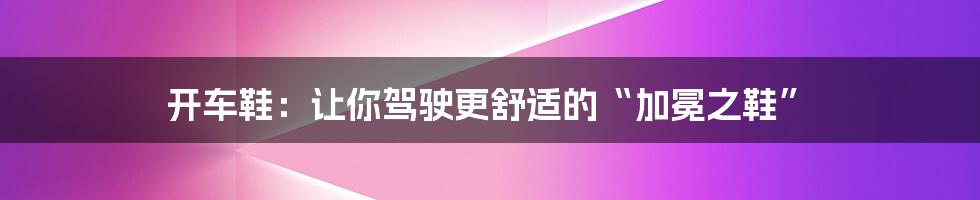 开车鞋：让你驾驶更舒适的“加冕之鞋”