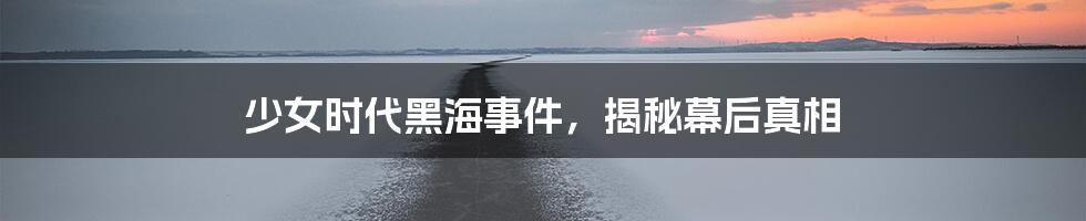 少女时代黑海事件，揭秘幕后真相