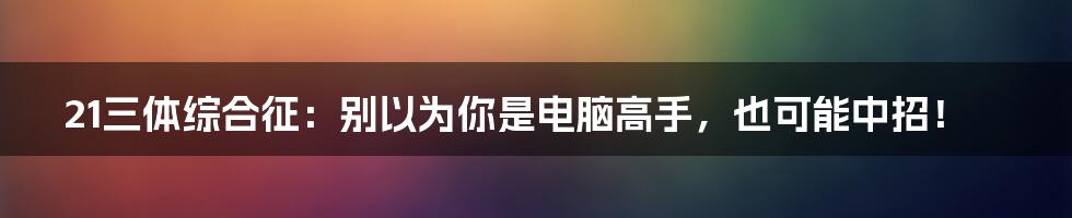 21三体综合征：别以为你是电脑高手，也可能中招！