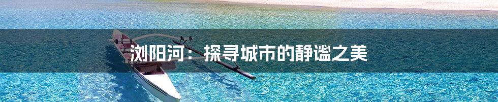 浏阳河：探寻城市的静谧之美