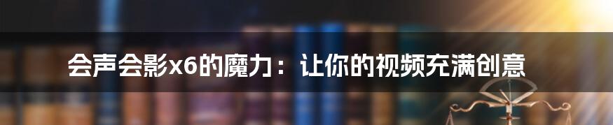 会声会影x6的魔力：让你的视频充满创意