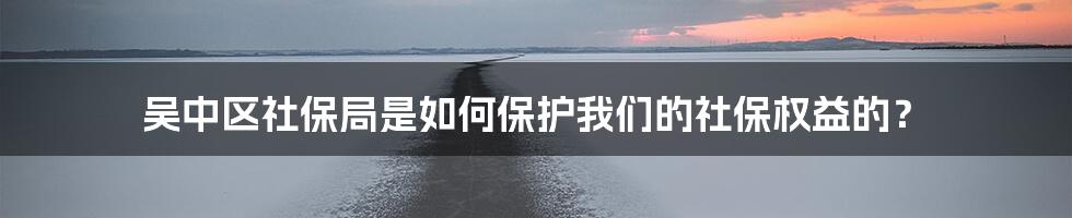 吴中区社保局是如何保护我们的社保权益的？