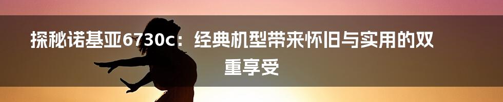 探秘诺基亚6730c：经典机型带来怀旧与实用的双重享受