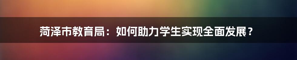 菏泽市教育局：如何助力学生实现全面发展？