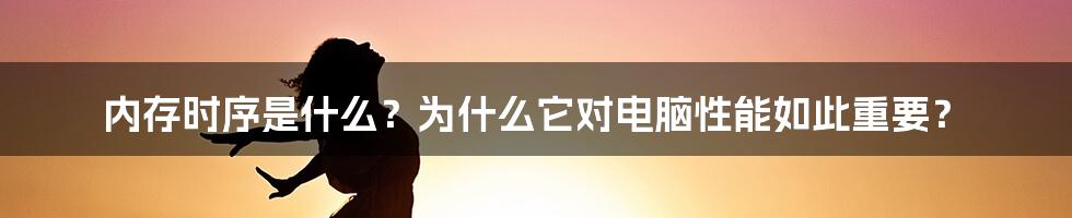 内存时序是什么？为什么它对电脑性能如此重要？