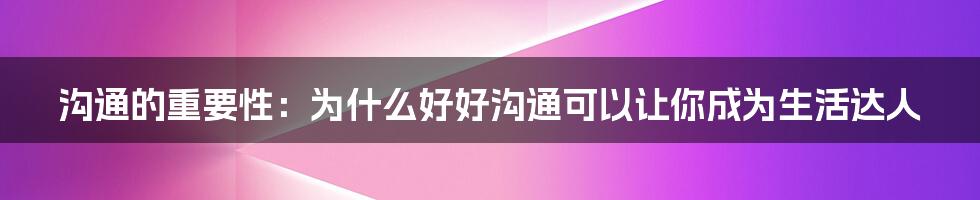 沟通的重要性：为什么好好沟通可以让你成为生活达人