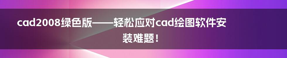 cad2008绿色版——轻松应对cad绘图软件安装难题！