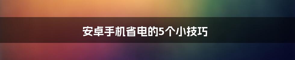 安卓手机省电的5个小技巧