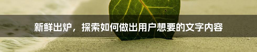 新鲜出炉，探索如何做出用户想要的文字内容