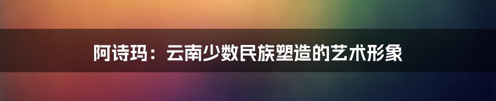 阿诗玛：云南少数民族塑造的艺术形象