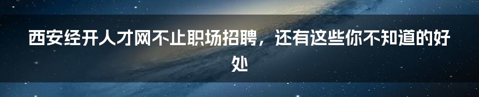 西安经开人才网不止职场招聘，还有这些你不知道的好处