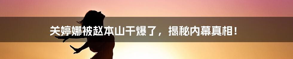 关婷娜被赵本山干爆了，揭秘内幕真相！