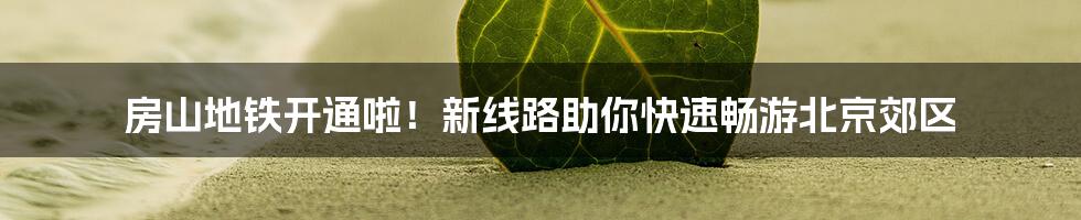 房山地铁开通啦！新线路助你快速畅游北京郊区