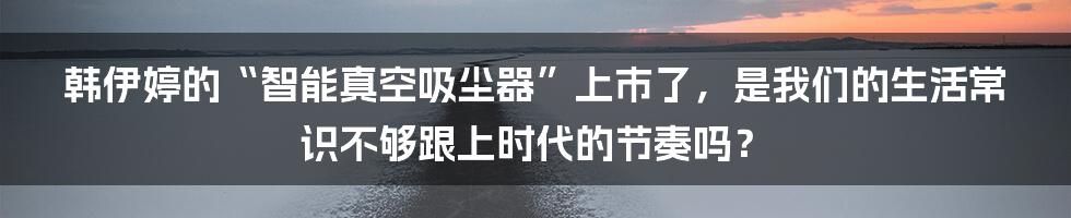 韩伊婷的“智能真空吸尘器”上市了，是我们的生活常识不够跟上时代的节奏吗？