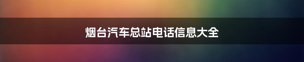 烟台汽车总站电话信息大全