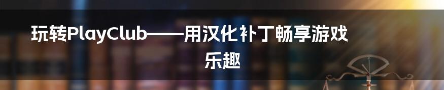 玩转PlayClub——用汉化补丁畅享游戏乐趣