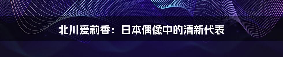 北川爱莉香：日本偶像中的清新代表