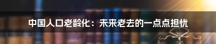 中国人口老龄化：未来老去的一点点担忧