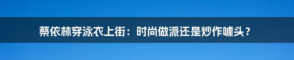 蔡依林穿泳衣上街：时尚做派还是炒作噱头？