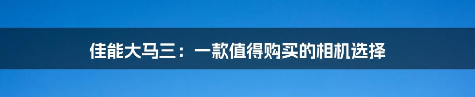 佳能大马三：一款值得购买的相机选择