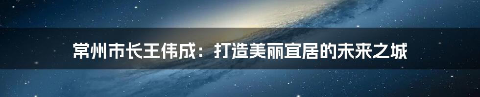 常州市长王伟成：打造美丽宜居的未来之城