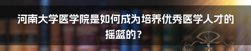 河南大学医学院是如何成为培养优秀医学人才的摇篮的？