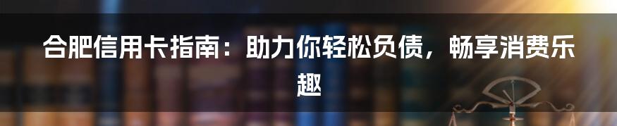 合肥信用卡指南：助力你轻松负债，畅享消费乐趣