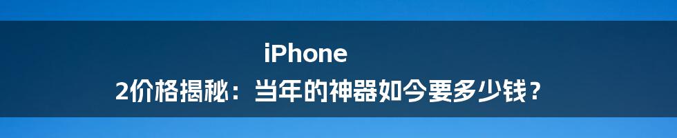 iPhone 2价格揭秘：当年的神器如今要多少钱？