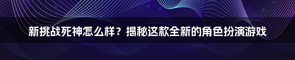 新挑战死神怎么样？揭秘这款全新的角色扮演游戏