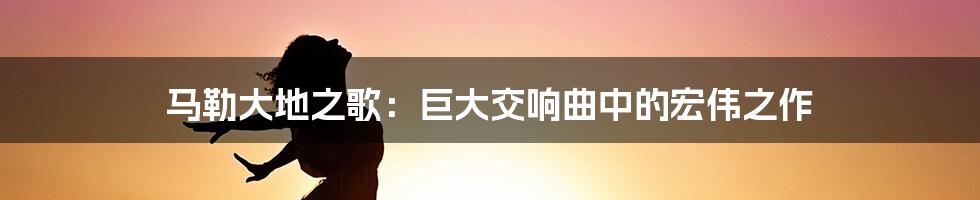 马勒大地之歌：巨大交响曲中的宏伟之作